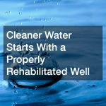 Cleaner Water Starts With a Properly Rehabilitated Well
